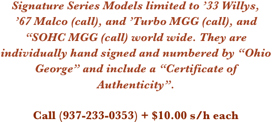 Signature Series Models limited to ’33 Willys, 
’67 Malco (call), and ’Turbo MGG (call), and “SOHC MGG (call) world wide. They are individually hand signed and numbered by “Ohio George” and include a “Certificate of Authenticity”.

Call (937-233-0353) + $10.00 s/h each